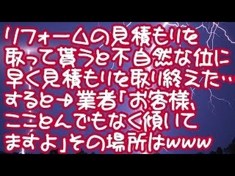 【スカッとする話】【報告者GJ！】リフォームの見積もりを取って貰うと不自然な位に早く見積もりを取り終えた…すると→業者「お客様、こことんでもなく傾いてますよ」その場所はｗｗｗ