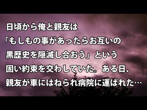 【修羅場　衝撃】日頃から俺と親友は「もしもの事があったらお互いの黒歴史を隠滅し合おう」という固い約束を交わしていた。ある日、親友が車にはねられ病院に運ばれた… 【修羅場・衝撃体験をお送りします】