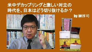 米中デカップリングと激しい対立の時代を、日本はどう切り抜けるか？　by榊淳司