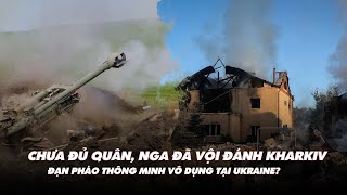 Điểm xung đột: Chưa đủ quân, Nga đã vội đánh Kharkiv; đạn pháo thông minh vô dụng tại Ukraine?