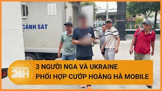 Bắt nhóm người Nga và Ukraine phối hợp đi cướp cửa hàng điện thoại Hoàng Hà Mobile| Toàn cảnh 24h