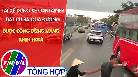 Tài xế dừng xe container dắt cụ bà qua đường được cộng đồng mạng khen ngợi
