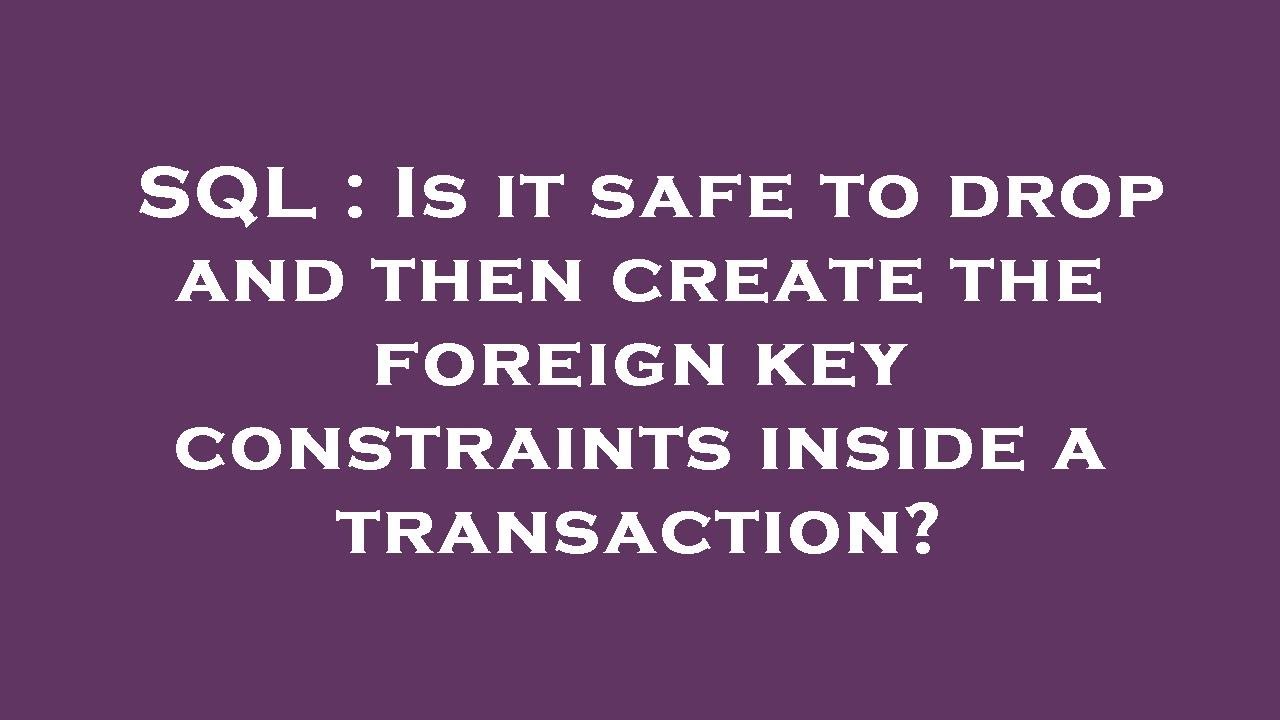 SQL : Is it safe to drop and then create the foreign key constraints ...