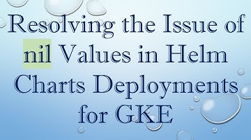 Resolving the Issue of nil Values in Helm Charts Deployments for GKE