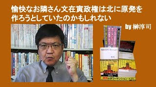 愉快なお隣さん文在寅政権は北に原発を作ろうとしていたのかもしれない　by 榊淳司