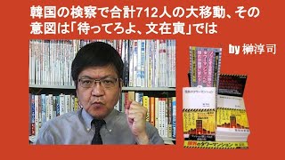 韓国の検察で合計712人の大移動、その意図は「待ってろよ、文在寅」では　by 榊淳司