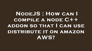 NodeJS : How can I compile a node C++ addon so that I can use distribute it on amazon AWS?