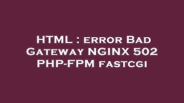 HTML : error Bad Gateway NGINX 502 PHP-FPM fastcgi
