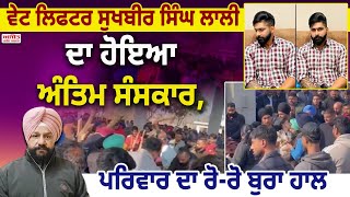 ਵੇਟ ਲਿਫਟਰ ਸੁਖਬੀਰ ਸਿੰਘ ਲਾਲੀ ਦਾ ਹੋਇਆ ਅੰਤਿਮ ਸੰਸਕਾਰ,ਪਰਿਵਾਰ ਦਾ ਰੋ-ਰੋ ਬੁਰਾ ਹਾਲ