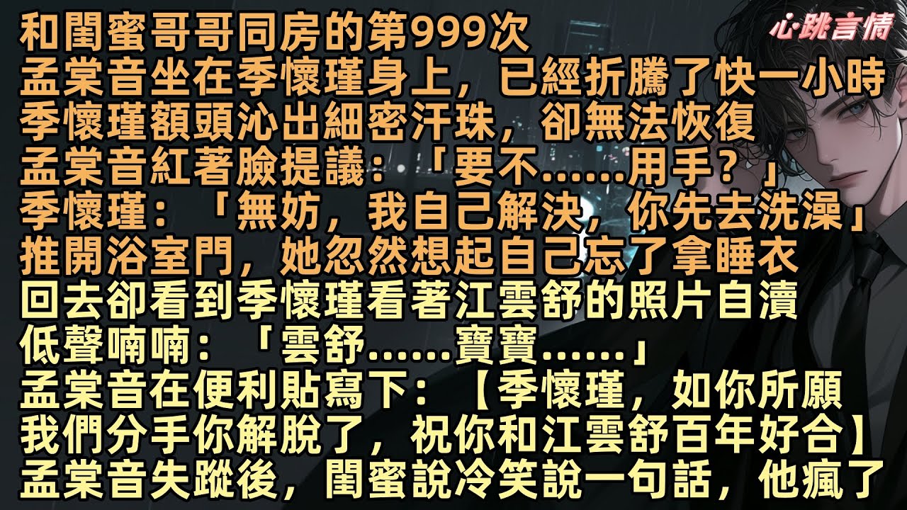 【願將過往秋收冬藏】和閨蜜哥哥同房的第999次，孟棠音坐在季懷瑾身上，已經折騰了一小時，季懷瑾無法恢復，孟棠音紅著臉提議：「要不……用手？」「無妨，我自己解決，你先去洗澡」卻看到季懷瑾看著江雲舒的照片