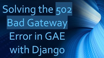 Solving the 502 Bad Gateway Error in GAE with Django