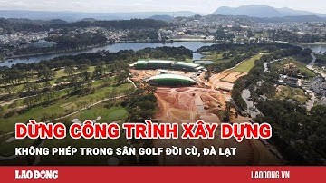 Dừng công trình xây dựng không phép trong sân golf Đồi Cù, Đà Lạt | Báo Lao Động