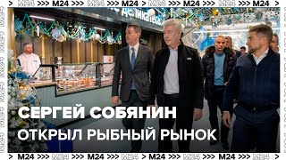 Сергей Собянин открыл рыбный рынок в Москве - Москва 24