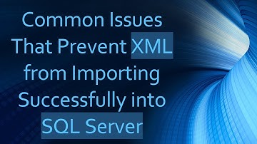 Common Issues That Prevent XML from Importing Successfully into SQL Server