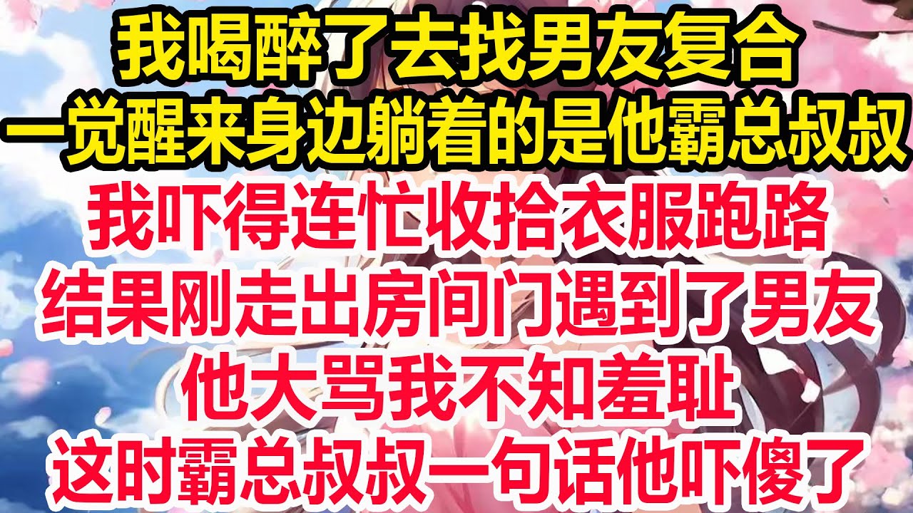 我喝醉了去找男友复合，一觉醒来身边躺着的是他霸总叔叔，我吓得连忙收拾衣服跑路，结果刚走出房间门遇到了男友，他大骂我不知羞耻，这时霸总叔叔一句话他吓傻了！
