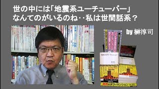 世の中には「地震系ユーチューバー」なんてのがいるのね‥私は世間話系？　by榊淳司