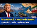 Ông Trump siết “gọng kìm thời gian”, tiếp tục kéo dài đàm phán hạt nhân Iran giữa sức ép khu vực