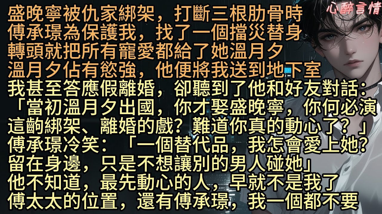 《碎夢淺墨寄長情》盛晚寧被仇家綁架，打斷肋骨時，傅承璟為保護找了一個擋災替身，轉頭就把寵愛都給了替身溫月夕，我卻聽到了他和好友對話：「當初月夕出國，你才娶晚寧，現在你何必演這齣戲？難道你真的動心了？」
