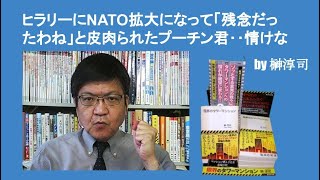 ヒラリーにNATO拡大になって「残念だったわね」と皮肉られたプーチン君‥情けな　by榊淳司