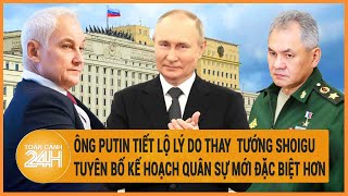 Điểm nóng quốc tế: Ông Putin tiết lộ lý do thay tướng Shoigu, tuyên bố kế hoạch quân sự đặc biệt