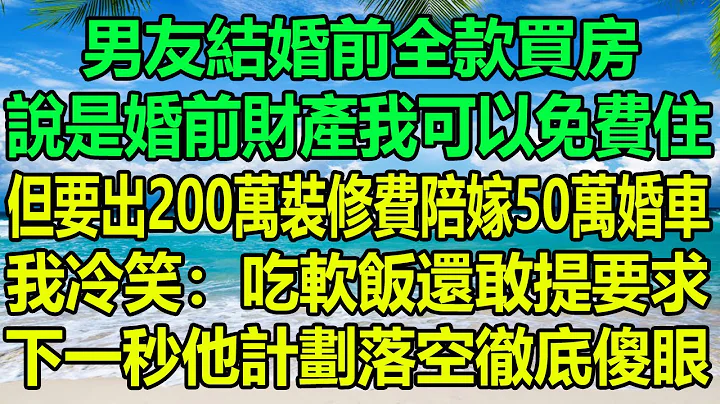 男友结婚前全款买房，说是婚前财产我可以免费住，但要出200万装修费陪嫁50万婚车，我冷笑：吃软饭还敢提要求，下一秒他计划落空彻底傻眼#风花雪月#情感故事 #阿丸老人堂#为人处世 #家庭矛盾 #顾亚男 - 天天要闻