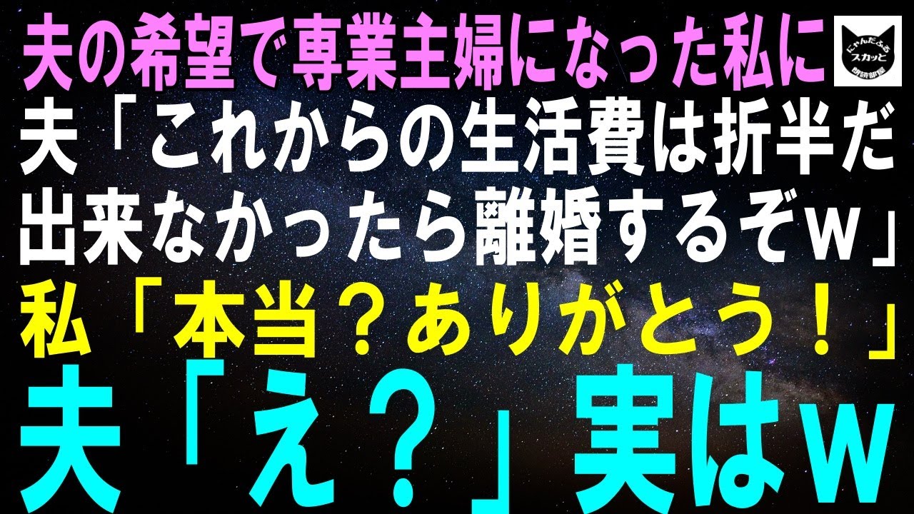 【スカッとする話】夫の希望で専業主婦になった私に夫「これからの生活費は折半だ！出来なかったら離婚するぞｗ」私「本当？ありがとう！」夫「え？」実はｗ【修羅場】