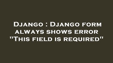 Django : Django form always shows error "This field is required"