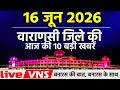 वाराणसी की आज की 10 बड़ी खबरें 16 जून 2026 Varanasi Top 10 News। Live VNS