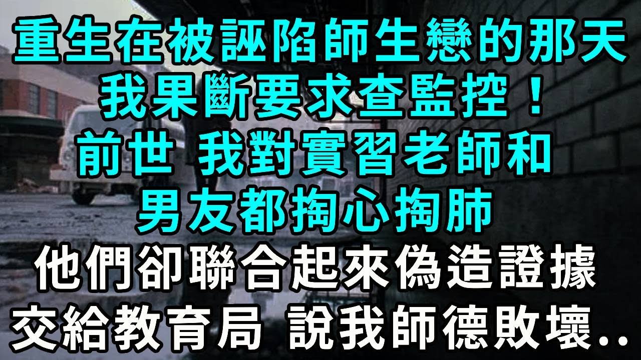重生在被誣陷師生戀的那天，我果斷要求查監控！前世 我對實習老師和男友都掏心掏肺 ，他們卻聯合起來偽造證據交給教育局 說我師德敗壞..