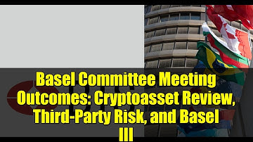 Basel Committee Meeting Outcomes: Cryptoasset Review, Third-Party Risk, and Basel III