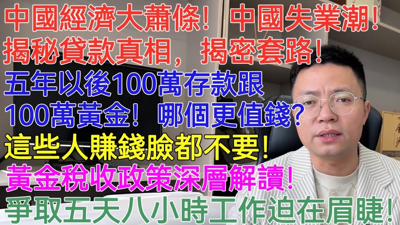 中國經濟大蕭條！中國失業潮！揭秘貸款真相，揭密套路！五年以後100萬存款跟100萬黃金！那個更值錢？這些人賺錢臉都不要！黃金稅收政策深層解讀！爭取五天八小時工作迫在眉睫！
