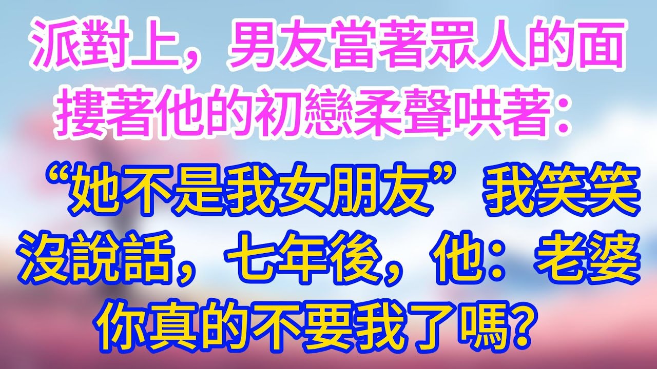 派對上，男友當著眾人的面摟著他的初戀柔聲哄著：「她不是我女朋友」我笑笑沒說話，七年後，他說：老婆你真的不要我了嗎？