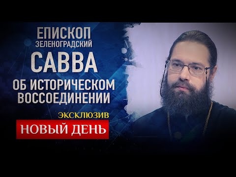 НОВЫЙ ДЕНЬ. ЭКСКЛЮЗИВ. ЕПИСКОП ЗЕЛЕНОГРАДСКИЙ САВВА ОБ ИСТОРИЧЕСКОМ ВОССОЕДИНЕНИИ