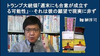 トランプ大統領「週末にも合意が成立する可能性」‥それは彼の願望で現実に非ず　by榊淳司