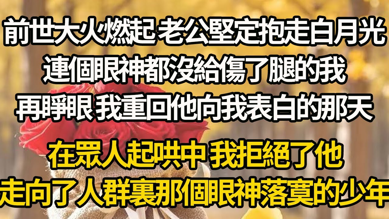 【完结】前世大火燃起 老公堅定抱走白月光，連個眼神都沒給傷了腿的我，再睜眼 我重回他向我表白的那天，在眾人起哄中 我拒絕了他，走向了人群裏那個眼神落寞的少年
