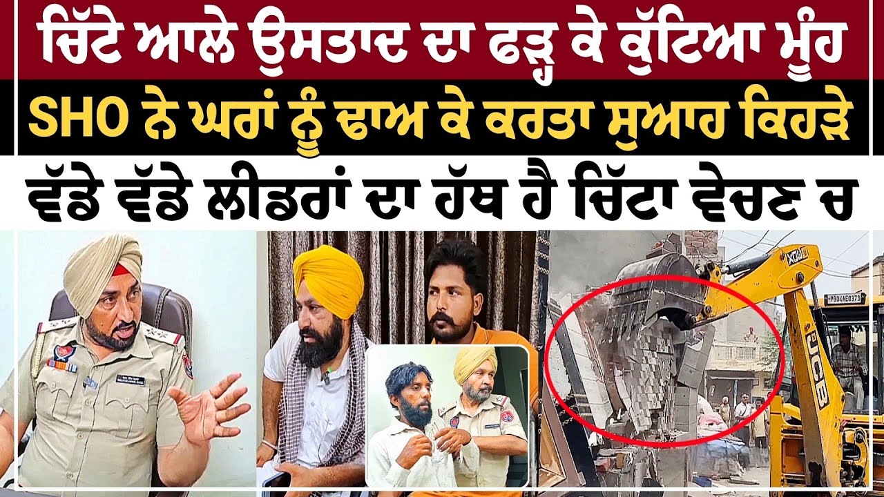 ਚਿੱਟੇ ਆਲੇ ਉਸਤਾਦ ਦਾ ਫੜ੍ਹ ਕੇ ਕੁੱਟਿਆ ਮੂੰਹ SHO ਨੇ ਘਰਾਂ ਨੂੰ ਢਾਅ ਕੇ ਕਰਤਾ ਸੁਆਹ ਕਿਹੜੇ ਵੱਡੇ ਵੱਡੇ ਲੀਡਰਾਂ ਦਾ