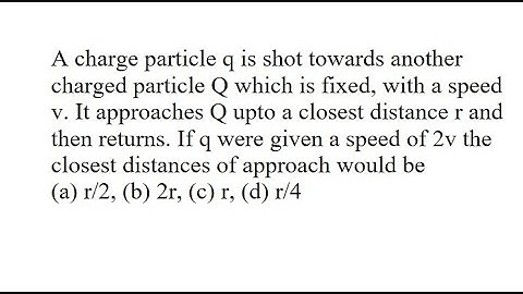 19 | A charge particle q is shot towards another charged particle Q which is fixed, with a speed v.