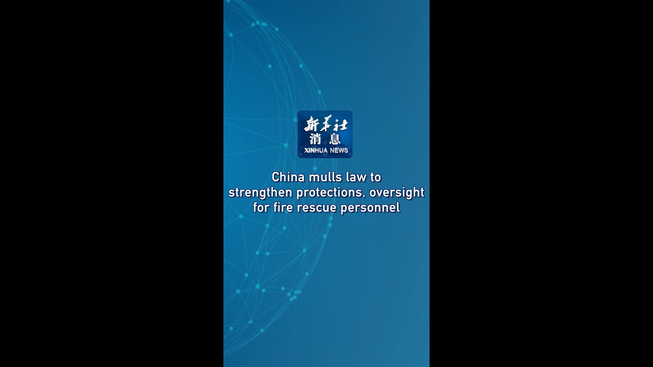 Xinhua News | China mulls law to strengthen protections, oversight for fire rescue personnel