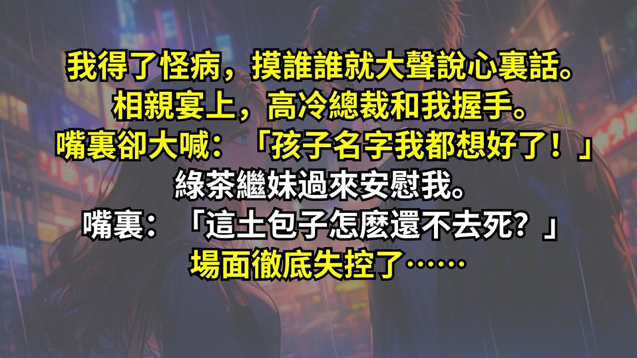 我得了怪病，摸誰誰就大聲說心裏話。相親宴上，高冷總裁和我握手。嘴裏卻大喊：「孩子名字我都想好了！」綠茶繼妹過來安慰我。嘴裏：「這土包子怎麽還不去死？」場面徹底失控了……