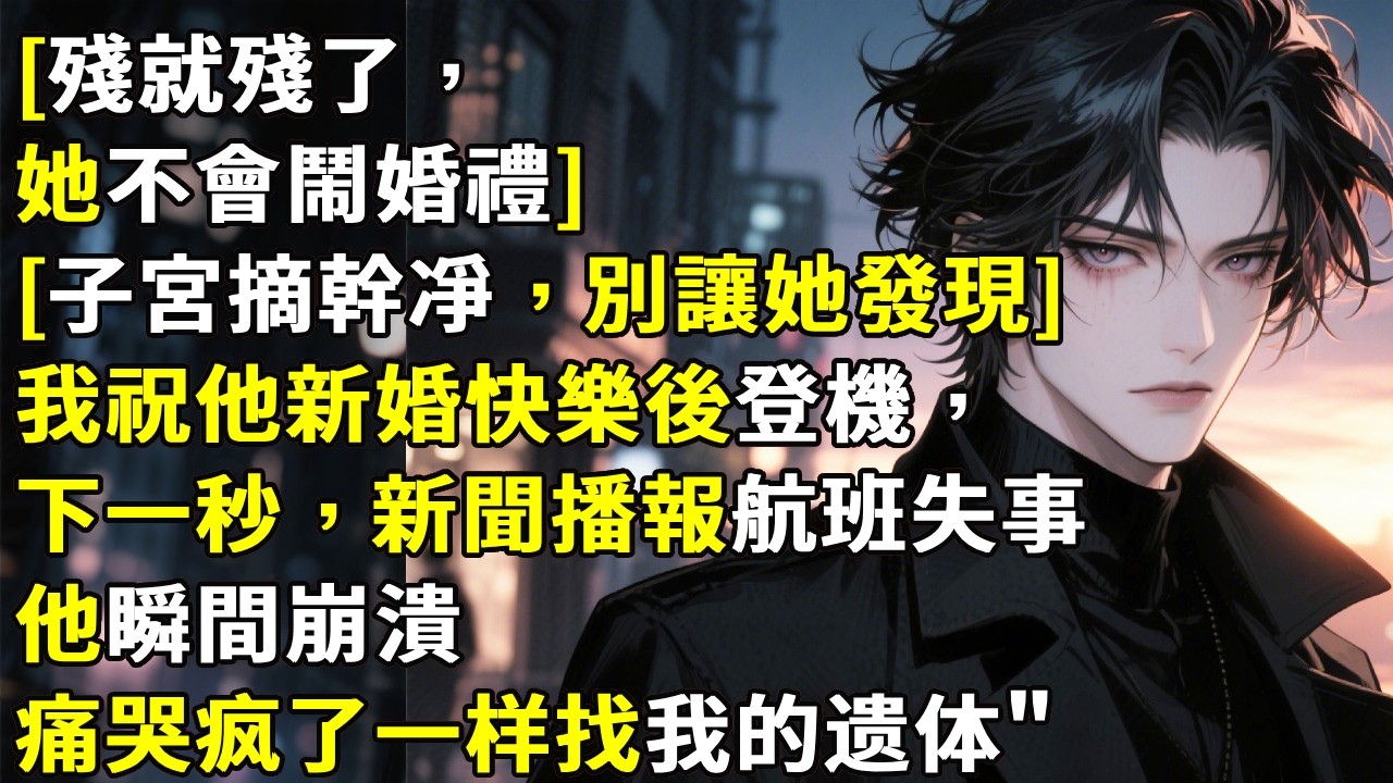 [殘就殘了，她不會鬧婚禮][子宮摘幹凈，別讓她發現]我祝他新婚快樂後登機，下一秒，新聞播報航班失事他瞬間崩潰痛哭疯了一样找我的遗体！#心月言情 #故事頻道 #故事分享 #小說