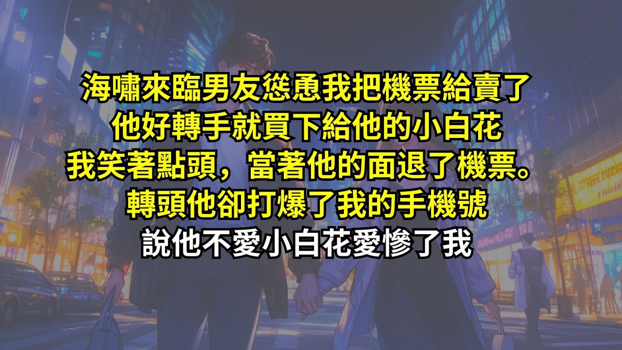 海嘯來臨男友慫恿我把機票給賣了，他好轉手就買下給他的小白花。我笑著點頭，當著他的面退了機票。轉頭他卻打爆了我的手機號，說他不愛小白花愛慘了我