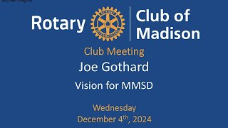 December 4, 2024 Joe Gothard
Rotary Guest Speaker December 4 at Park Hotel
Superintendent Joe Gothards Vision for MMSD
JOE GOTHARD is a native Madisonian who moved away to Minnesota and returned in May of this year to become superintendent of the Madison Metropolitan School District. He also joined our club in September. His presentation will highlight the focus of his work – people, purpose and pride. Joe will outline what’s next for the district following the successful passage of the referenda from innovative programs and initiatives to modernized facilities and learning spaces that support student learning. He will highlight MMSD’s demographic shifts, this years increased enrollment, and MMSD’s traditions of excellence. Joe will share his vision for Destination MMSD and the district’s pivotal role in educating students and preparing the future workforce.
Guest speaker starts at 16:51
Visit our Club Website www.rotarymadison.org
Subscribe to our YouTube Channel /rotaryclubofmadison
Follow us on Facebook www.facebook.com/RotaryClubofMadison December 4, 2024 Joe Gothard