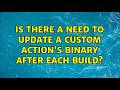 Is there a need to update a custom action's binary after each build?