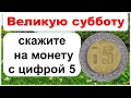 Великую субботу скажите на монету с цифрой 5