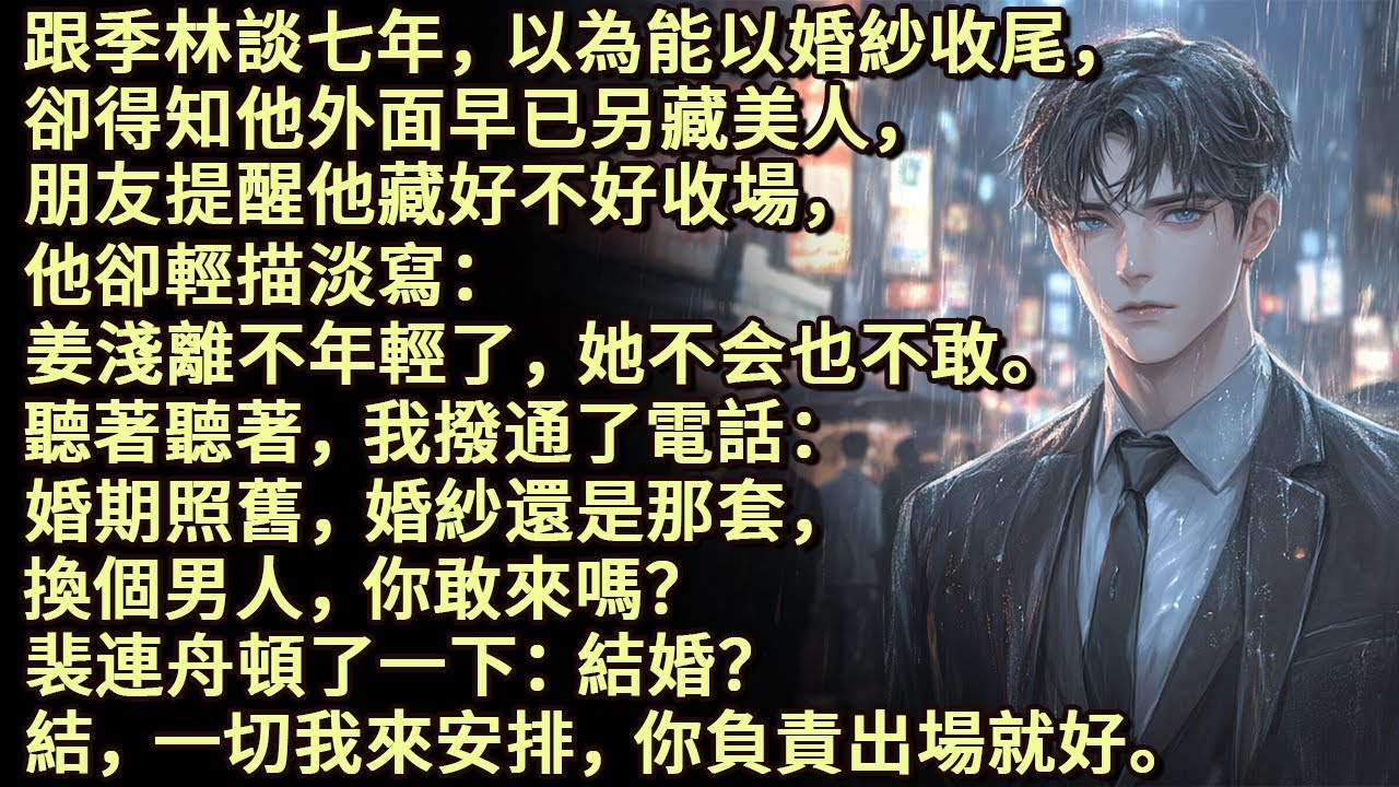 跟季林談七年，卻意外得知他早已另藏美人。朋友提醒他，他輕描淡寫：姜淺離不年輕了。聽著聽著我撥通電話：婚期照舊，婚紗還是那套，換個男人，你敢來嗎？裴連舟頓了一下：結婚？ 結，一切我來安排，你負責出場就好