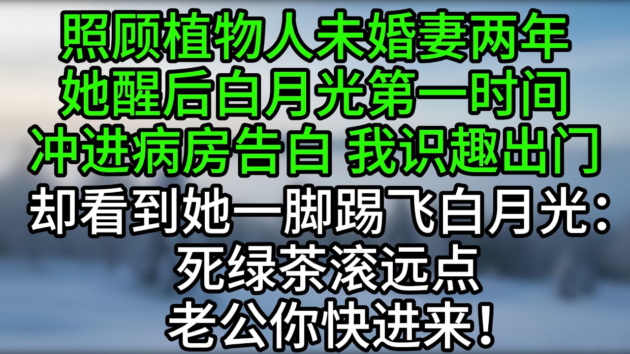 照顾植物人未婚妻两年，她醒后白月光第一时间冲进病房告白，我识趣出门，却看到她一脚踢飞白月光：死绿茶滚远点，老公你快进来！
