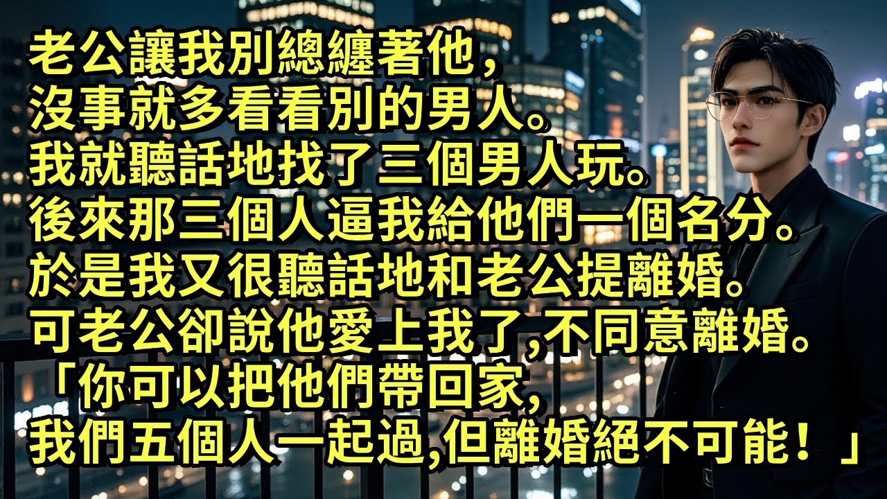 老公讓我別總纏著他，沒事就多看看別的男人。我就聽話找了三個男人玩。後來那三個人逼我給他們一個名分。於是我又很聽話地和老公提離婚。可老公卻說他愛上我了，不同意離婚「我們五個人一起過，但離婚，絕不可能！」
