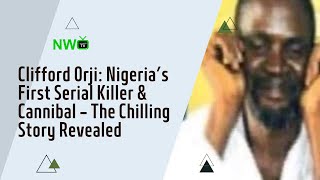 Clifford Orji: Nigeria’s First Serial Killer & Cannibal – The Chilling Story Revealed