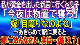 【スカッとする話】私が資金を出した新居に行くと息子「今夜は物置で寝ろ」嫁「目障りなのよね」→あきらめて駅に戻ると嫁「ごめんなさい、実は…」私「え？」