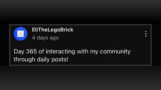 I made daily community posts for over a YEAR, here is how it went!
Hello everyone! After a YEAR of posting community posts EVERY day, 365 days have passed, so I made this, hope you enjoy!
(MASSIVE event vid coming soon btw)
GD CHANNEL: @EliTheDasher
I plan to host HUGE events, if you want to be in my some if not my BIGGEST vid then join this!
https://discord.com/invite/Vu2aTQTXUD
My super fun discord server where we plan lego clan takeovers, super fun events, and you can even see sneak peeks to upcoming vids!
https://discord.gg/8ZAbw5qZAP
Link to the wave 300 siege discord server (we made it to 301, and I am one of its main advertisers!)
https://discord.gg/aZz793Y3ap
My scratch account (it has some very good games, trust me)
https://scratch.mit.edu/users/EliTheLegoBrick/
Music: Exhale (from celeste)
https://www.youtube.com/watch?v=q7QMTo-P6H0
Hello there, comment Day 1 of posting random comments until I get noticed, to mark that you read this ENTIRE description! I made daily community posts for over a YEAR, here is how it went!